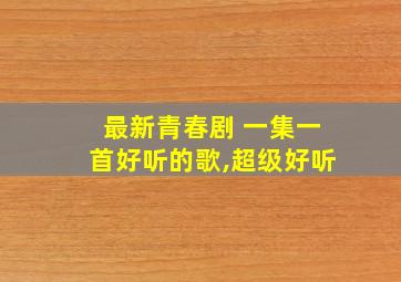 最新青春剧 一集一首好听的歌,超级好听